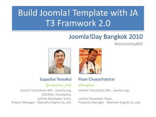 Build Joomla! Template with JA
            T3 Framwork 2.0
                                        Joomla!Day Bangkok 2010
                                                                      #JoomlaDayBKK




                   Supachai Teasakul         Pisan Chueachatchai
                       @supachai_chai        @lungkao
      Joomla Translation WG - Joomla.org,    Joomla Translation WG - Joomla.org,
                     DOCMan Translation,
                 LaiThai Developer Team,     LaiThai Developer Team,
Project Manager - Marvelic Engine Co.,Ltd.   Products Manager - Marvelic Engine Co.,Ltd.
 