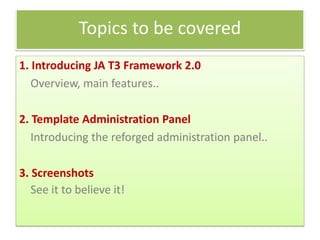 Topics to be covered
1. Introducing JA T3 Framework 2.0
   Overview, main features..

2. Template Administration Panel
   Introducing the reforged administration panel..

3. Screenshots
   See it to believe it!
 
