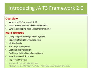 Introducing JA T3 Framework 2.0
Overview
•   What is JA T3 Framework 2.0?
•   What are the benefits of this framework?
•   Who is developing with T3 Framework now?
Main Features
•   Using the popular Mega Menu System
•   Improves Multiple Layouts Feature
•   Mobile Ready
•   RTL Language Support
•   Cache and compression
•   Profiles to hold all template settings
•   New Framework Structure
•   Improves Overrides
•   and much more at wiki section…
    http://wiki.joomlart.com/wiki/JA_Template_Framework/Overview
 