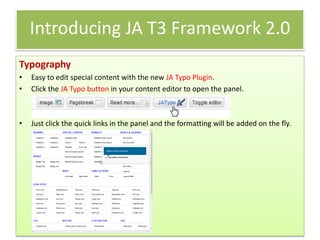 Introducing JA T3 Framework 2.0
Typography
•   Easy to edit special content with the new JA Typo Plugin.
•   Click the JA Typo button in your content editor to open the panel.



•   Just click the quick links in the panel and the formatting will be added on the fly.
 
