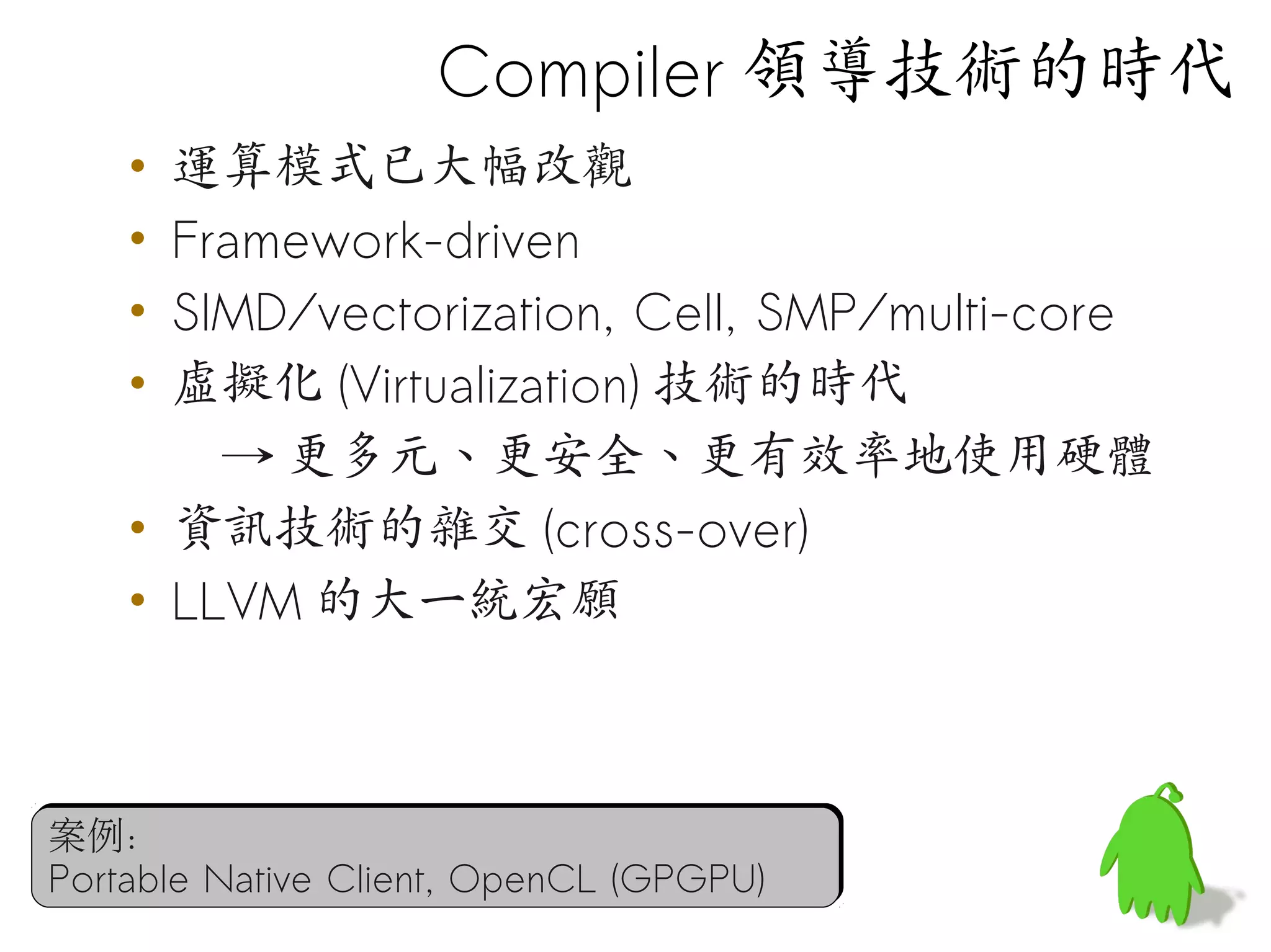 Compiler 領導技術的時代
    • 運算模式已大幅改觀
    • Framework-driven
    • SIMD/vectorization, Cell, SMP/multi-core
    • 虛擬化 (Virtualization) 技術的時代
        → 更多元、更安全、更有效率地使用硬體
    • 資訊技術的雜交 (cross-over)
    • LLVM 的大一統宏願



案例：
Portable Native Client, OpenCL (GPGPU)
 