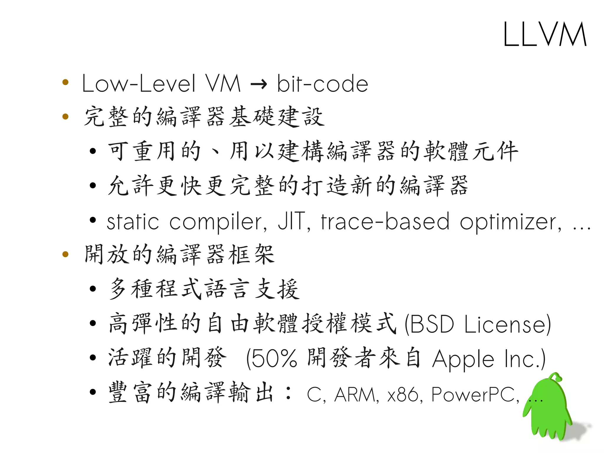 LLVM
• Low-Level VM → bit-code
• 完整的編譯器基礎建設
   • 可重用的、用以建構編譯器的軟體元件
   • 允許更快更完整的打造新的編譯器
   • static compiler, JIT, trace-based optimizer, …
• 開放的編譯器框架
   • 多種程式語言支援
   • 高彈性的自由軟體授權模式 (BSD License)
   • 活躍的開發 (50% 開發者來自 Apple Inc.)
   • 豐富的編譯輸出： C, ARM, x86, PowerPC, …
 