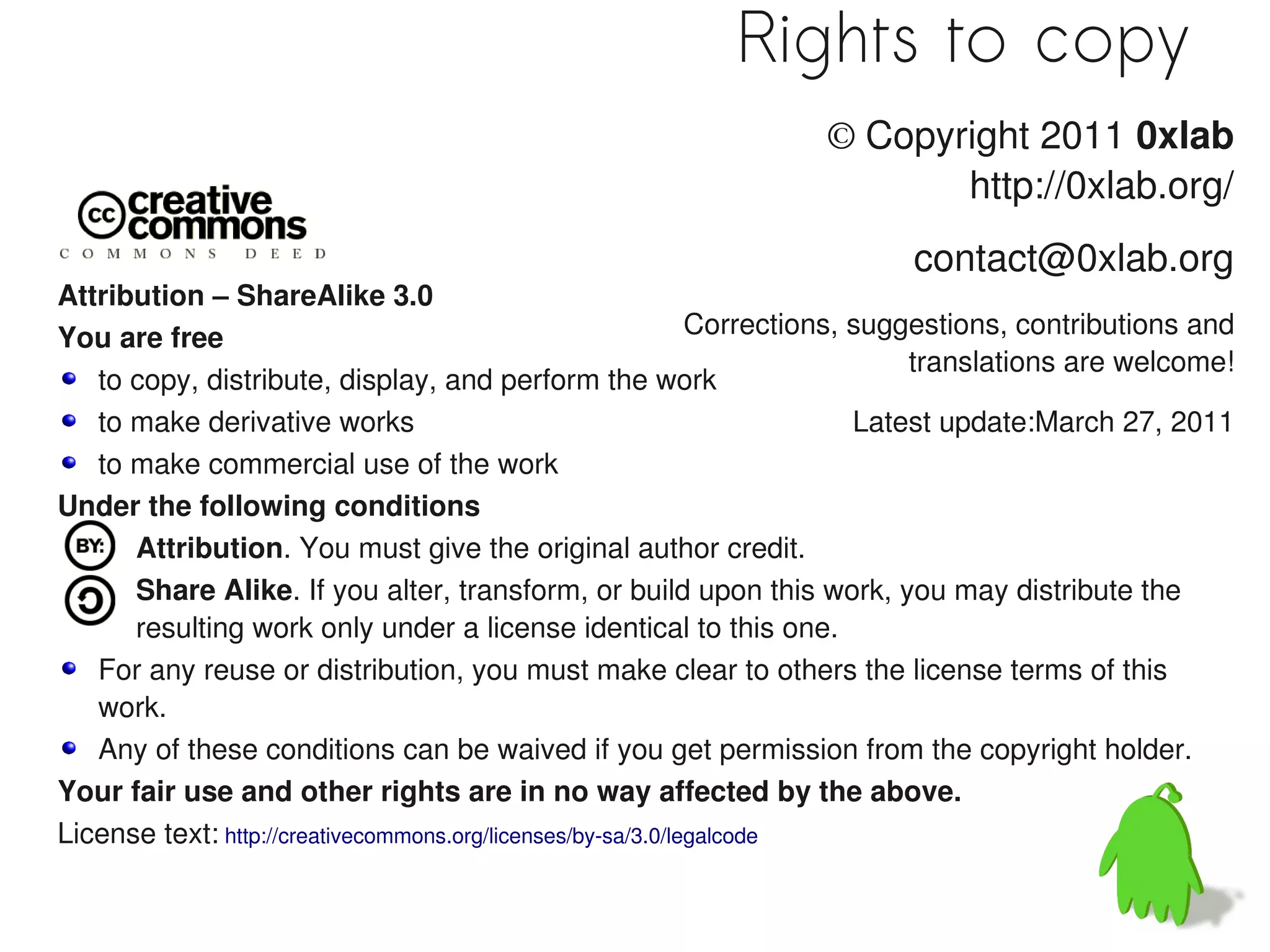 Rights to copy
                                                                    © Copyright 2011 0xlab
                                                                           http://0xlab.org/
                                                                            contact@0xlab.org
Attribution – ShareAlike 3.0
You are free                                                  Corrections, suggestions, contributions and
                                                                               translations are welcome!
   to copy, distribute, display, and perform the work
   to make derivative works                                                Latest update:March 27, 2011
   to make commercial use of the work
Under the following conditions
      Attribution. You must give the original author credit.
      Share Alike. If you alter, transform, or build upon this work, you may distribute the
      resulting work only under a license identical to this one.
   For any reuse or distribution, you must make clear to others the license terms of this
   work.
   Any of these conditions can be waived if you get permission from the copyright holder.
Your fair use and other rights are in no way affected by the above.
License text: http://creativecommons.org/licenses/by-sa/3.0/legalcode
 