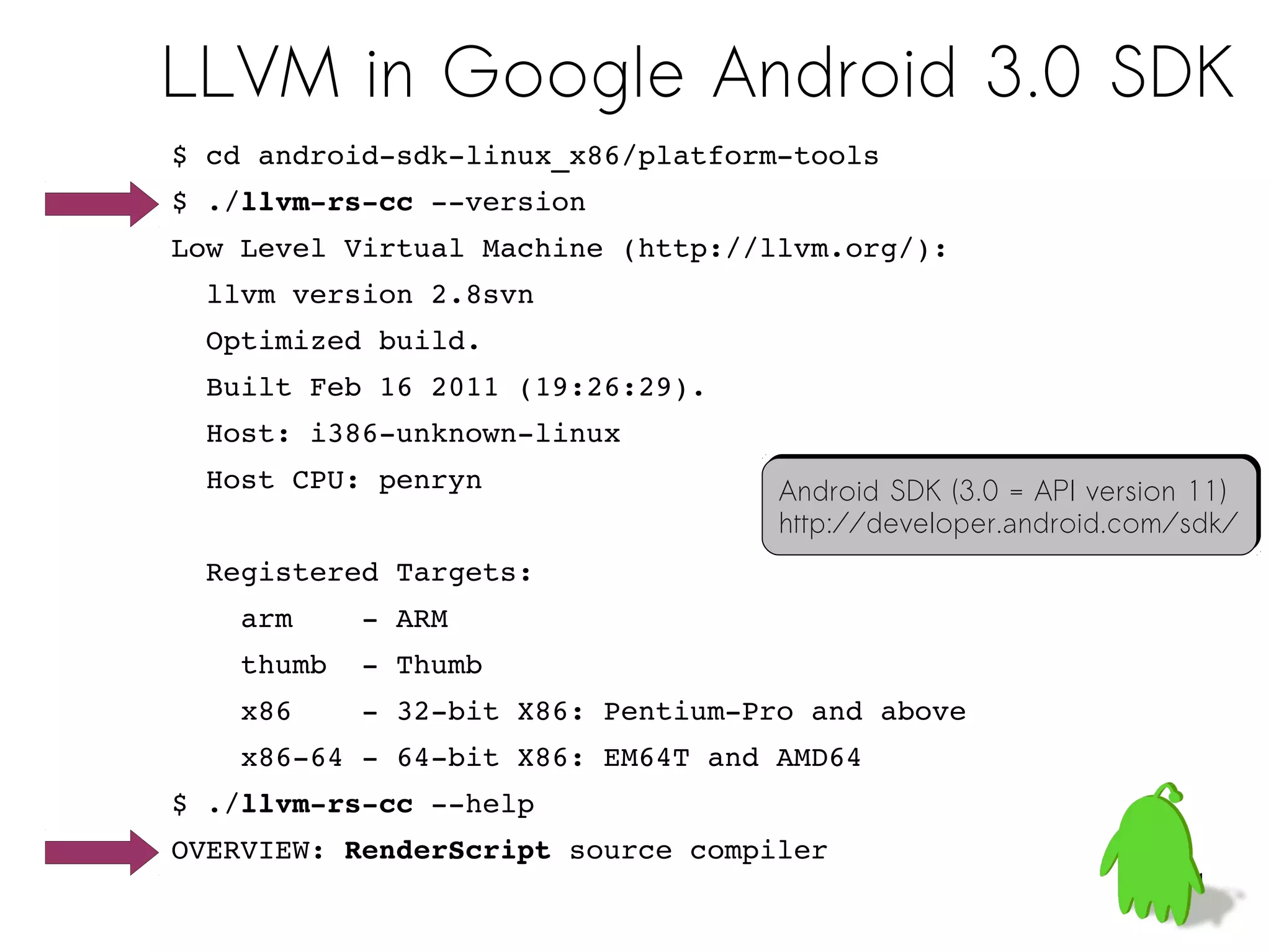 LLVM in Google Android 3.0 SDK
$ cd android­sdk­linux_x86/platform­tools
$ ./llvm­rs­cc ­­version
Low Level Virtual Machine (http://llvm.org/):
  llvm version 2.8svn
  Optimized build.
  Built Feb 16 2011 (19:26:29).
  Host: i386­unknown­linux
  Host CPU: penryn                 Android SDK (3.0 = API version 11)
                                   Android SDK (3.0 = API version 11)
                                   http://developer.android.com/sdk/
                                   http://developer.android.com/sdk/
  Registered Targets:
    arm    ­ ARM
    thumb  ­ Thumb
    x86    ­ 32­bit X86: Pentium­Pro and above
    x86­64 ­ 64­bit X86: EM64T and AMD64
$ ./llvm­rs­cc ­­help
OVERVIEW: RenderScript source compiler
                                                                31
 