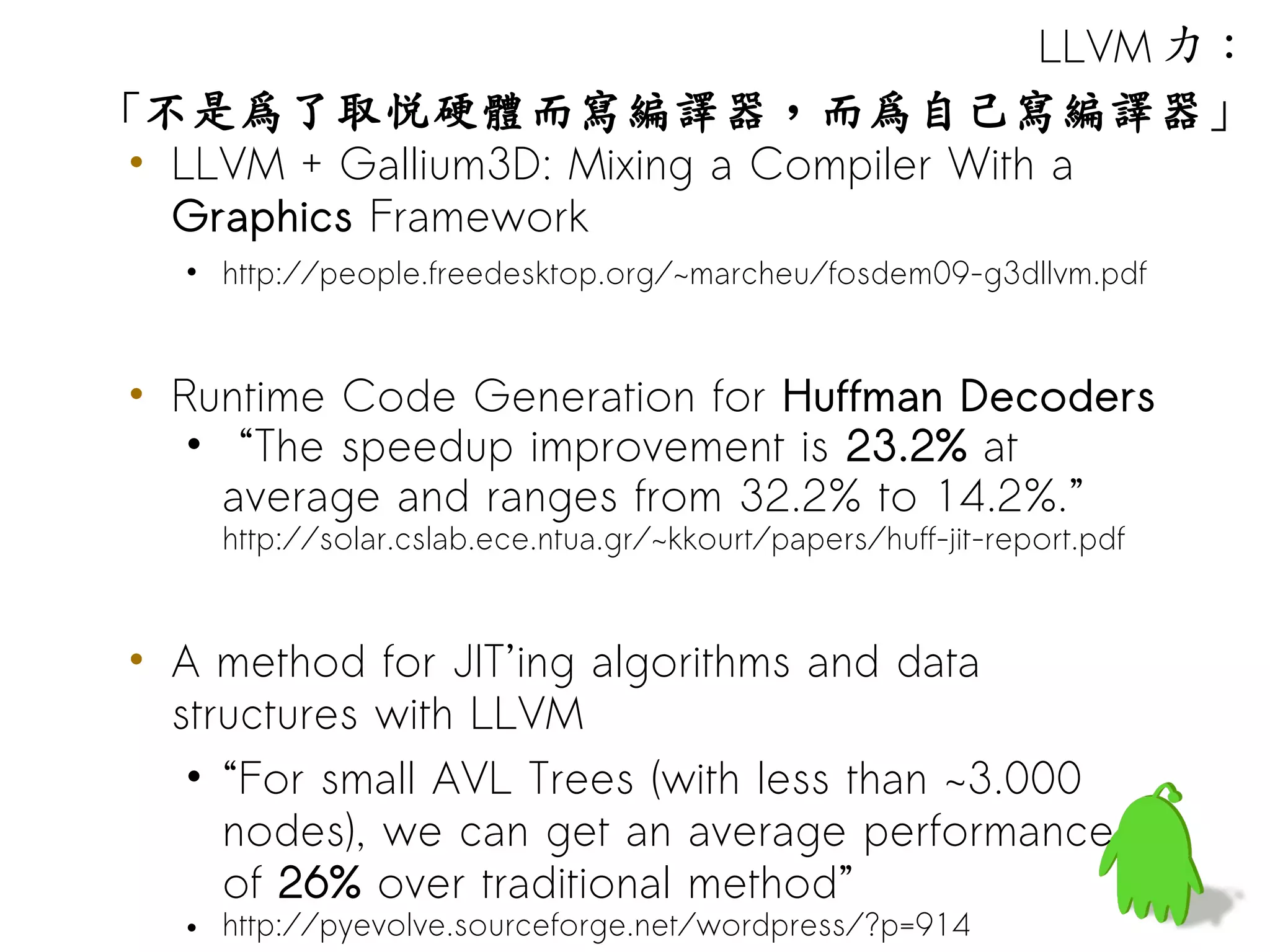 LLVM 力：
「不是為了取悅硬體而寫編譯器，而為自己寫編譯器」
 • LLVM + Gallium3D: Mixing a Compiler With a
   Graphics Framework
   • http://people.freedesktop.org/~marcheu/fosdem09-g3dllvm.pdf


 • Runtime Code Generation for Huffman Decoders
    • “The speedup improvement is 23.2% at
      average and ranges from 32.2% to 14.2%.”
     http://solar.cslab.ece.ntua.gr/~kkourt/papers/huff-jit-report.pdf


 • A method for JIT’ing algorithms and data
   structures with LLVM
    • “For small AVL Trees (with less than ~3.000
      nodes), we can get an average performance
      of 26% over traditional method”
   • http://pyevolve.sourceforge.net/wordpress/?p=914
 