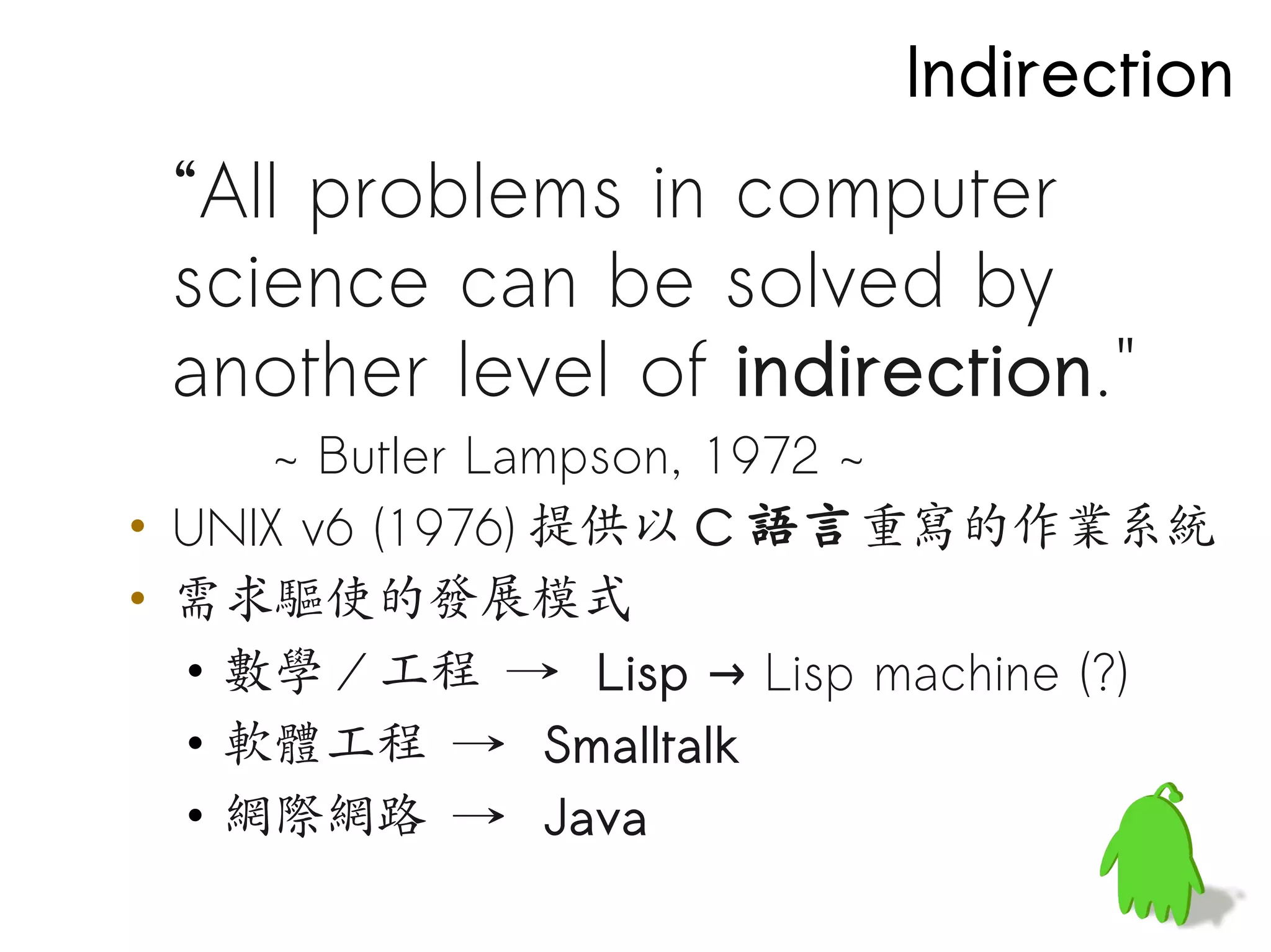 Indirection
 “All problems in computer
 science can be solved by
 another level of indirection."
      ~ Butler Lampson, 1972 ~
• UNIX v6 (1976) 提供以 C 語言重寫的作業系統
• 需求驅使的發展模式
  • 數學 / 工程 → Lisp → Lisp machine (?)
  • 軟體工程 → Smalltalk
  • 網際網路 → Java
 