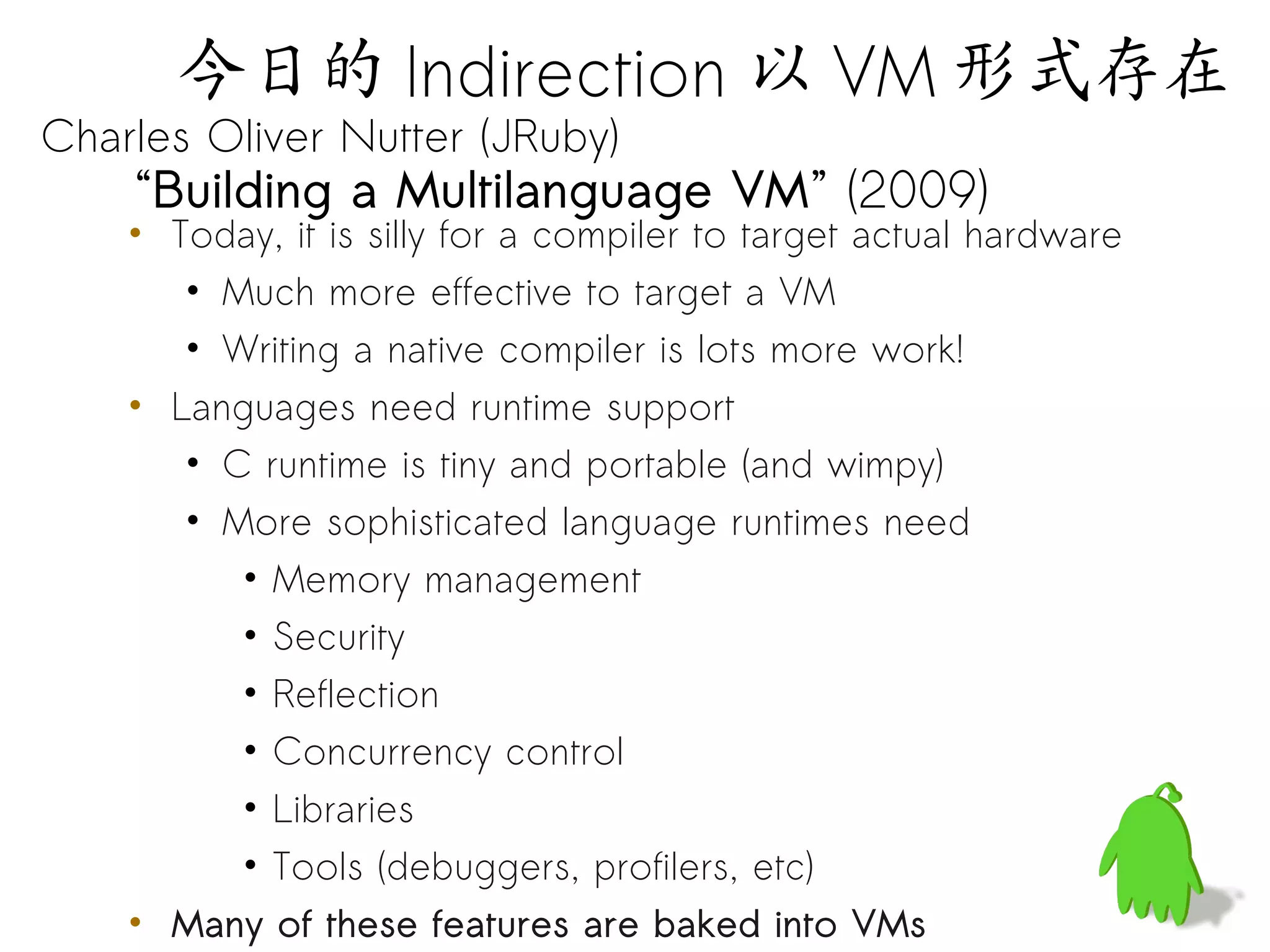 今日的 Indirection 以 VM 形式存在
Charles Oliver Nutter (JRuby)
    “Building a Multilanguage VM” (2009)
    • Today, it is silly for a compiler to target actual hardware
       • Much more effective to target a VM
       • Writing a native compiler is lots more work!
    • Languages need runtime support
       • C runtime is tiny and portable (and wimpy)
       • More sophisticated language runtimes need
          • Memory management
          • Security
          • Reflection
          • Concurrency control
          • Libraries
          • Tools (debuggers, profilers, etc)
    • Many of these features are baked into VMs
 