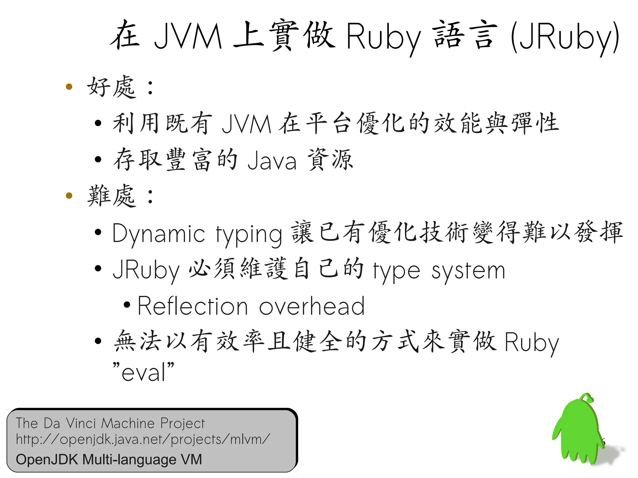 在 JVM 上實做 Ruby 語言 (JRuby)
       • 好處：
         • 利用既有 JVM 在平台優化的效能與彈性
         • 存取豐富的 Java 資源
       • 難處：
         • Dynamic typing 讓已有優化技術變得難以發揮
         • JRuby 必須維護自己的 type system
            • Reflection overhead
         • 無法以有效率且健全的方式來實做 Ruby
           ”eval”
The Da Vinci Machine Project
The Da Vinci Machine Project
http://openjdk.java.net/projects/mlvm/
http://openjdk.java.net/projects/mlvm/   46
OpenJDK Multi-language VM
OpenJDK Multi-language VM
 