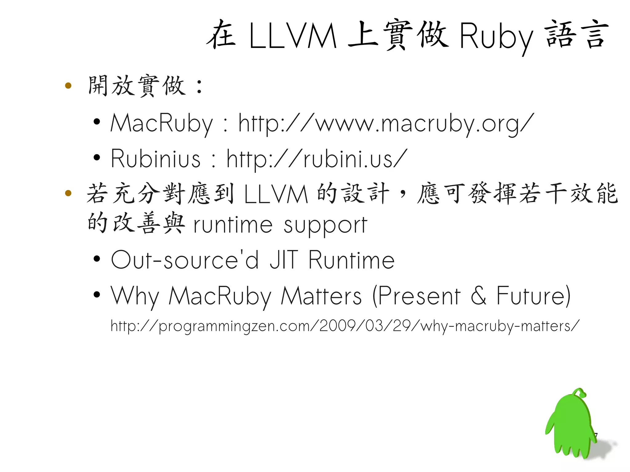 在 LLVM 上實做 Ruby 語言
• 開放實做：
  • MacRuby : http://www.macruby.org/
  • Rubinius : http://rubini.us/
• 若充分對應到 LLVM 的設計，應可發揮若干效能
  的改善與 runtime support
  • Out-source'd JIT Runtime
  • Why MacRuby Matters (Present & Future)
   http://programmingzen.com/2009/03/29/why-macruby-matters/




                                                               47
 