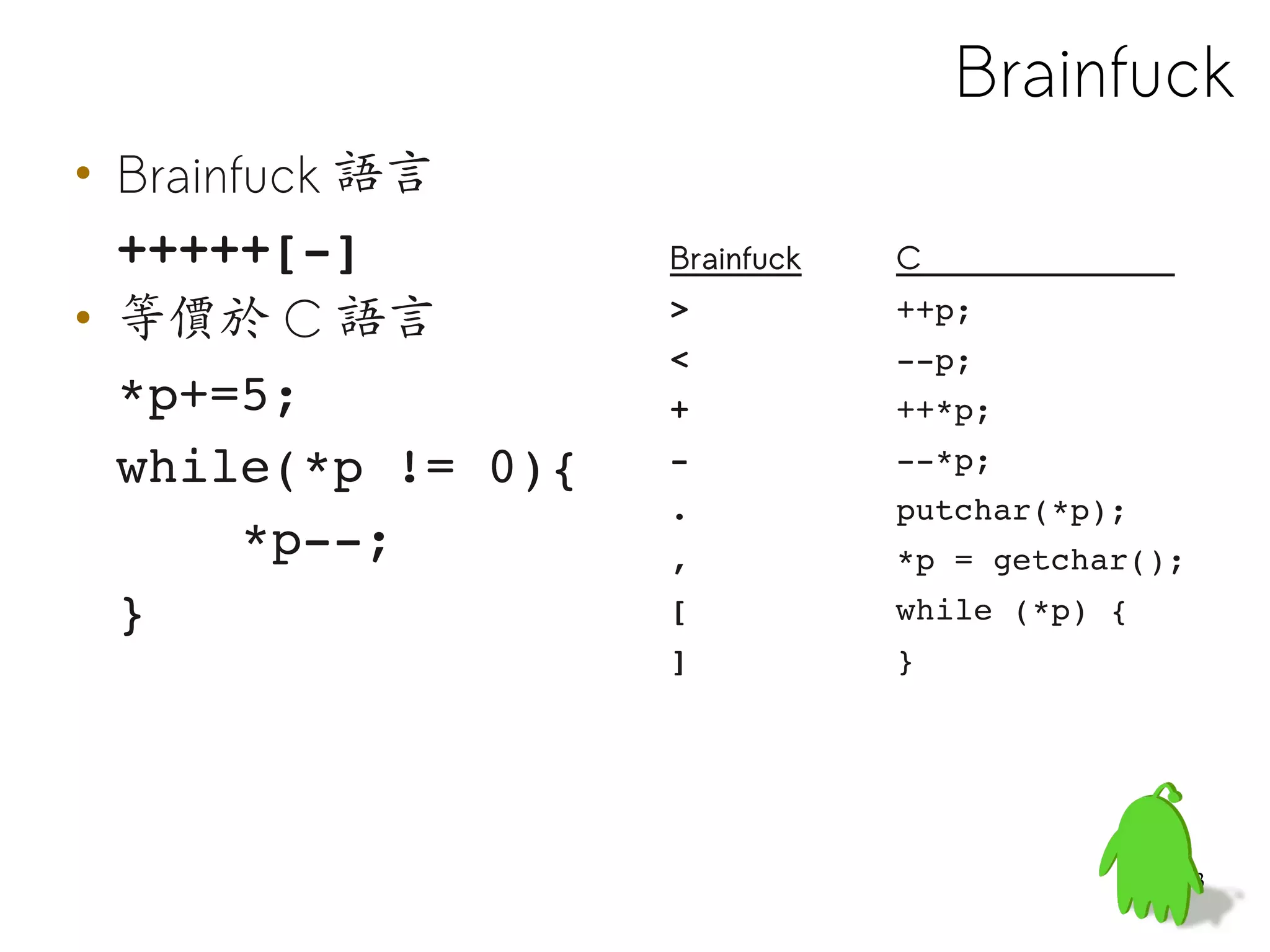 Brainfuck
• Brainfuck 語言
  +++++[­]          Brainfuck   C

• 等價於 C 語言          >           ++p;
                    <           ­­p;
  *p+=5;            +           ++*p;
  while(*p != 0){   ­           ­­*p;
                    .           putchar(*p);
      *p­­;         ,           *p = getchar();
  }                 [           while (*p) {
                    ]           }




                                               53
 