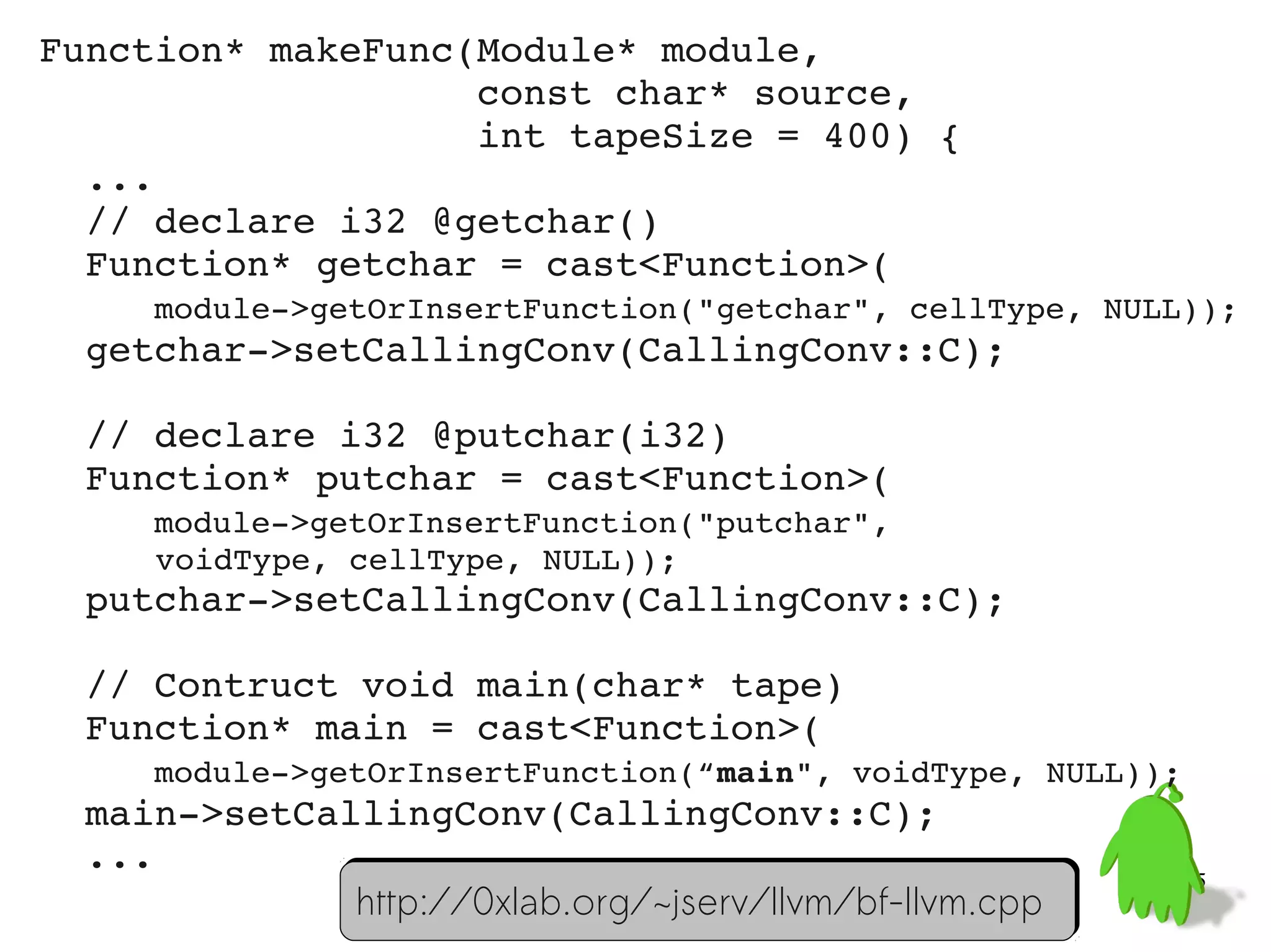 Function* makeFunc(Module* module,
                   const char* source,
                   int tapeSize = 400) {
  ...
  // declare i32 @getchar()
  Function* getchar = cast<Function>(
     module­>getOrInsertFunction("getchar", cellType, NULL));
  getchar­>setCallingConv(CallingConv::C);
  
  // declare i32 @putchar(i32)
  Function* putchar = cast<Function>(
     module­>getOrInsertFunction("putchar",
      voidType, cellType, NULL));
  putchar­>setCallingConv(CallingConv::C);

  // Contruct void main(char* tape)
  Function* main = cast<Function>(
     module­>getOrInsertFunction(“main", voidType, NULL));
  main­>setCallingConv(CallingConv::C);
  ...
                                                           55
               http://0xlab.org/~jserv/llvm/bf-llvm.cpp
 