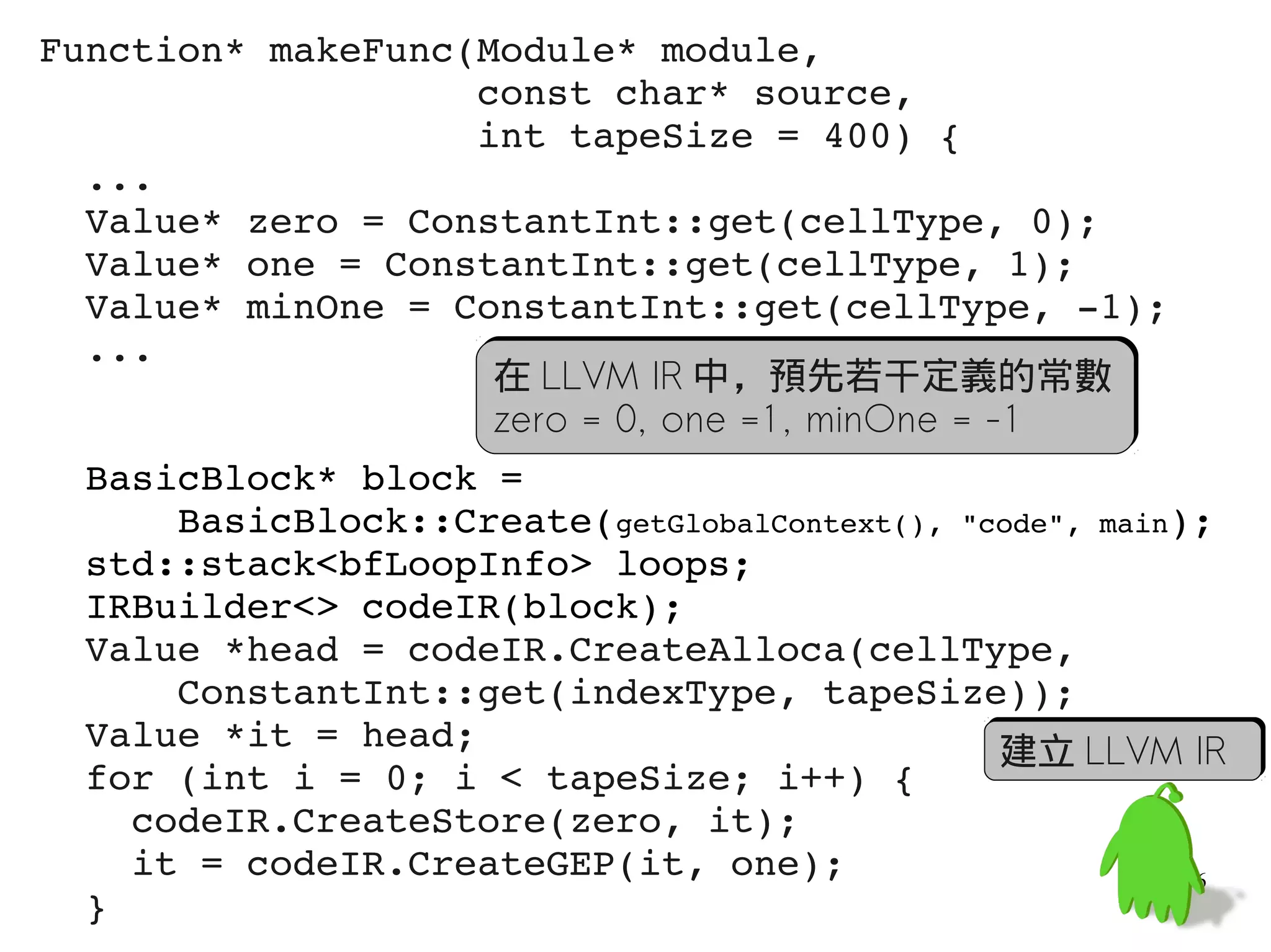 Function* makeFunc(Module* module,
                   const char* source,
                   int tapeSize = 400) {
  ...
  Value* zero = ConstantInt::get(cellType, 0);
  Value* one = ConstantInt::get(cellType, 1);
  Value* minOne = ConstantInt::get(cellType, ­1);
  ...
                    在 LLVM IR 中，預先若干定義的常數
                    zero = 0, one =1, minOne = -1
  BasicBlock* block =
      BasicBlock::Create(getGlobalContext(), "code", main);
  std::stack<bfLoopInfo> loops;
  IRBuilder<> codeIR(block);
  Value *head = codeIR.CreateAlloca(cellType, 
      ConstantInt::get(indexType, tapeSize));
  Value *it = head;                             建立 LLVM IR
  for (int i = 0; i < tapeSize; i++) {
    codeIR.CreateStore(zero, it);
    it = codeIR.CreateGEP(it, one);                       56
  }
 