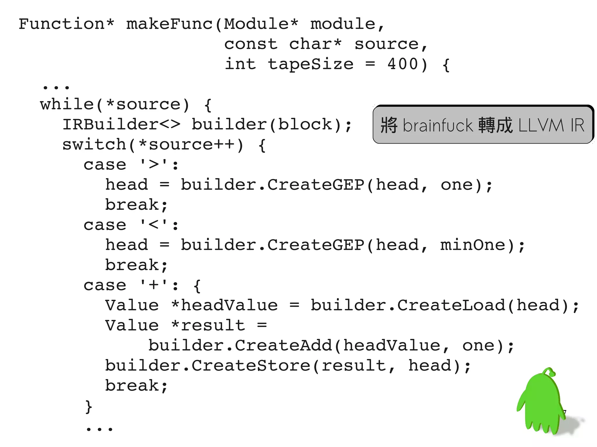 Function* makeFunc(Module* module,
                   const char* source,
                   int tapeSize = 400) {
  ...
  while(*source) {
    IRBuilder<> builder(block); 將 brainfuck 轉成 LLVM IR
    switch(*source++) {
      case '>':
        head = builder.CreateGEP(head, one);
        break;
      case '<':
        head = builder.CreateGEP(head, minOne);
        break;
      case '+': {
        Value *headValue = builder.CreateLoad(head);
        Value *result =
            builder.CreateAdd(headValue, one);
        builder.CreateStore(result, head);
        break;
      }                                           57
      ...
 