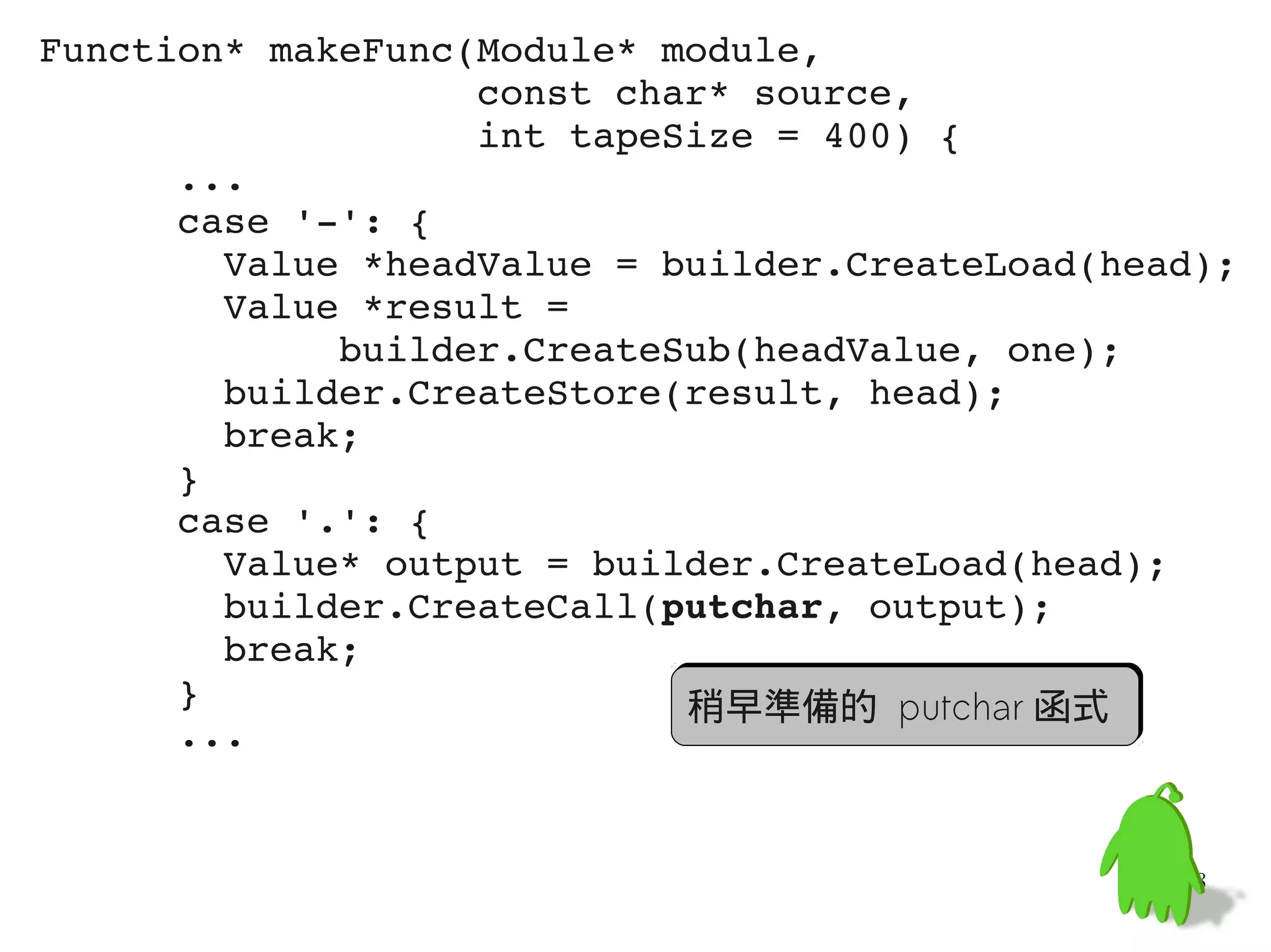 Function* makeFunc(Module* module,
                   const char* source,
                   int tapeSize = 400) {
      ...
      case '­': {
        Value *headValue = builder.CreateLoad(head);
        Value *result =
             builder.CreateSub(headValue, one);
        builder.CreateStore(result, head);
        break;
      }
      case '.': {
        Value* output = builder.CreateLoad(head);
        builder.CreateCall(putchar, output);
        break;
      }                     稍早準備的 putchar 函式
      ...


                                                 58
 