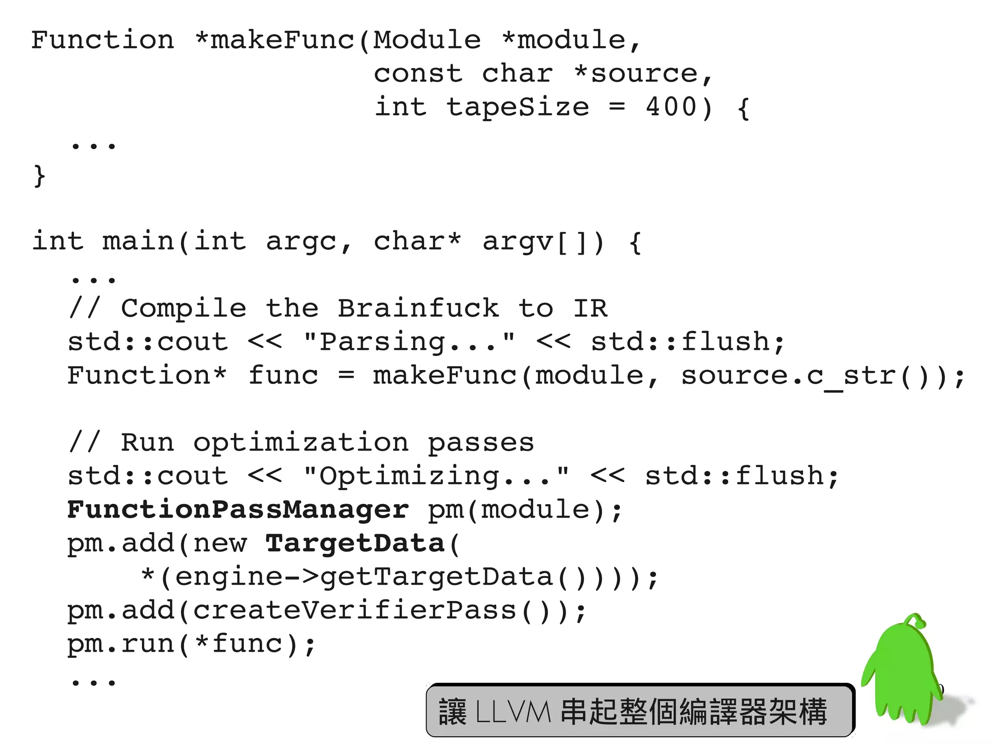 Function *makeFunc(Module *module,
                   const char *source,
                   int tapeSize = 400) {
  ...
}

int main(int argc, char* argv[]) {
  ...
  // Compile the Brainfuck to IR
  std::cout << "Parsing..." << std::flush;
  Function* func = makeFunc(module, source.c_str());

  // Run optimization passes
  std::cout << "Optimizing..." << std::flush;
  FunctionPassManager pm(module);
  pm.add(new TargetData(
      *(engine­>getTargetData())));
  pm.add(createVerifierPass());
  pm.run(*func);
  ...                                            60
                       讓 LLVM 串起整個編譯器架構
 