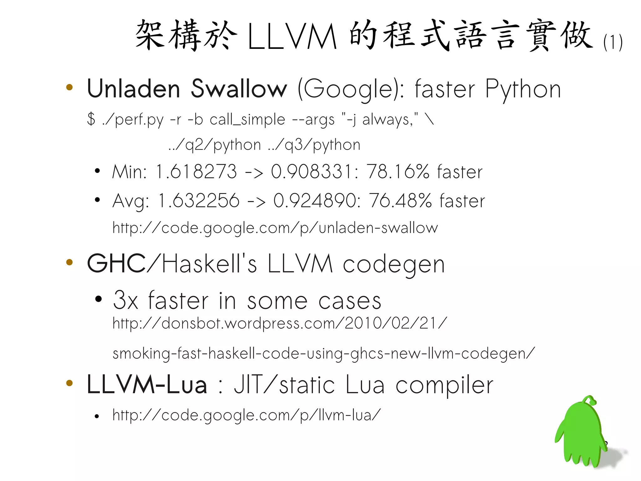 架構於 LLVM 的程式語言實做 (1)
• Unladen Swallow (Google): faster Python
 $ ./perf.py -r -b call_simple --args "-j always," 
            ../q2/python ../q3/python
  • Min: 1.618273 -> 0.908331: 78.16% faster
  • Avg: 1.632256 -> 0.924890: 76.48% faster
    http://code.google.com/p/unladen-swallow

• GHC/Haskell's LLVM codegen
  • 3x faster in some cases
    http://donsbot.wordpress.com/2010/02/21/
    smoking-fast-haskell-code-using-ghcs-new-llvm-codegen/

• LLVM-Lua : JIT/static Lua compiler
  • http://code.google.com/p/llvm-lua/
                                                             62
 