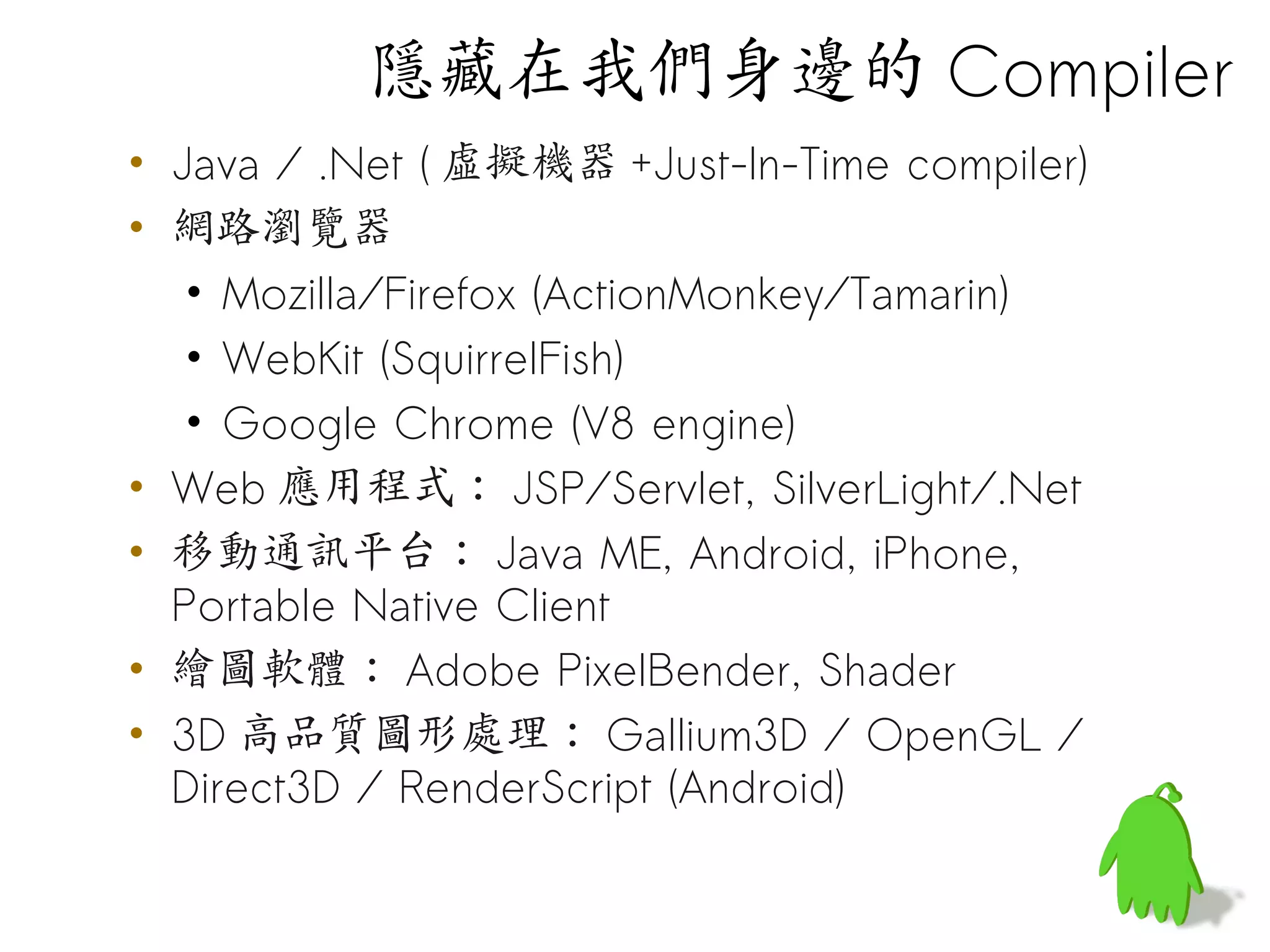 隱藏在我們身邊的 Compiler
• Java / .Net ( 虛擬機器 +Just-In-Time compiler)
• 網路瀏覽器
   • Mozilla/Firefox (ActionMonkey/Tamarin)
   • WebKit (SquirrelFish)
   • Google Chrome (V8 engine)
• Web 應用程式： JSP/Servlet, SilverLight/.Net
• 移動通訊平台： Java ME, Android, iPhone,
  Portable Native Client
• 繪圖軟體： Adobe PixelBender, Shader
• 3D 高品質圖形處理： Gallium3D / OpenGL /
  Direct3D / RenderScript (Android)
 