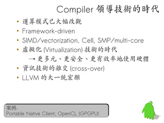 Compiler 領導技術的時代
    • 運算模式已大幅改觀
    • Framework-driven
    • SIMD/vectorization, Cell, SMP/multi-core
    • 虛擬化 (Virtualization) 技術的時代
        → 更多元、更安全、更有效率地使用硬體
    • 資訊技術的雜交 (cross-over)
    • LLVM 的大一統宏願



案例：
Portable Native Client, OpenCL (GPGPU)
 