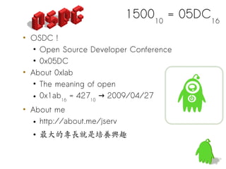 150010 = 05DC16
• OSDC !
   • Open Source Developer Conference
   • 0x05DC
• About 0xlab
   • The meaning of open
   • 0x1ab16 = 42710 → 2009/04/27
• About me
   • http://about.me/jserv
  • 最大的專長就是培養興趣
 