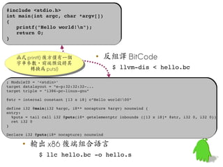 #include <stdio.h>
 #include <stdio.h>
 int main(int argc, char *argv[])
 int main(int argc, char *argv[])
 {
 {
    printf("Hello world!n");
    printf("Hello world!n");
    return 0;
    return 0;
 }
 }


      函式 printf() 後方僅有一個
      函式 printf() 後方僅有一個                  • 反組譯 BitCode
      字串參數，前端預設將其
      字串參數，前端預設將其
          轉換為 puts()                          $ llvm­dis < hello.bc
           轉換為 puts()

  ; ModuleID = '<stdin>'
  ; ModuleID = '<stdin>'
  target datalayout = "e­p:32:32:32­...
  target datalayout = "e­p:32:32:32­...
  target triple = "i386­pc­linux­gnu"
  target triple = "i386­pc­linux­gnu"

  @str = internal constant [13 x i8] c"Hello world!00"
  @str = internal constant [13 x i8] c"Hello world!00"

  define i32 @main(i32 %argc, i8** nocapture %argv) nounwind {
  define i32 @main(i32 %argc, i8** nocapture %argv) nounwind {
  entry:
  entry:
    %puts = tail call i32 @puts(i8* getelementptr inbounds ([13 x i8]* @str, i32 0, i32 0))
    %puts = tail call i32 @puts(i8* getelementptr inbounds ([13 x i8]* @str, i32 0, i32 0))
    ret i32 0
    ret i32 0
  }
  }

  Declare i32 @puts(i8* nocapture) nounwind
  Declare i32 @puts(i8* nocapture) nounwind

        • 輸出 x86 後端組合語言
               $ llc hello.bc ­o hello.s
 