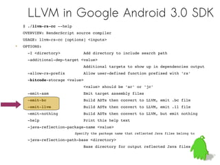 LLVM in Google Android 3.0 SDK
    $ ./llvm­rs­cc ­­help
    OVERVIEW: RenderScript source compiler
    USAGE: llvm­rs­cc [options] <inputs>
•   OPTIONS:
      ­I <directory>          Add directory to include search path
      ­additional­dep­target <value>
                              Additional targets to show up in dependencies output
      ­allow­rs­prefix        Allow user­defined function prefixed with 'rs'
      ­bitcode­storage <value>
                              <value> should be 'ar' or 'jc'
      ­emit­asm               Emit target assembly files
      ­emit­bc                Build ASTs then convert to LLVM, emit .bc file
      ­emit­llvm              Build ASTs then convert to LLVM, emit .ll file
      ­emit­nothing           Build ASTs then convert to LLVM, but emit nothing
      ­help                   Print this help text
      ­java­reflection­package­name <value>
                              Specify the package name that reflected Java files belong to
      ­java­reflection­path­base <directory>
                              Base directory for output reflected Java files
                                                                                             32
 
