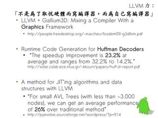 LLVM 力：
「不是為了取悅硬體而寫編譯器，而為自己寫編譯器」
 • LLVM + Gallium3D: Mixing a Compiler With a
   Graphics Framework
   • http://people.freedesktop.org/~marcheu/fosdem09-g3dllvm.pdf


 • Runtime Code Generation for Huffman Decoders
    • “The speedup improvement is 23.2% at
      average and ranges from 32.2% to 14.2%.”
     http://solar.cslab.ece.ntua.gr/~kkourt/papers/huff-jit-report.pdf


 • A method for JIT’ing algorithms and data
   structures with LLVM
    • “For small AVL Trees (with less than ~3.000
      nodes), we can get an average performance
      of 26% over traditional method”
   • http://pyevolve.sourceforge.net/wordpress/?p=914
 