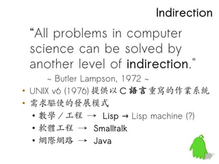 Indirection
 “All problems in computer
 science can be solved by
 another level of indirection."
      ~ Butler Lampson, 1972 ~
• UNIX v6 (1976) 提供以 C 語言重寫的作業系統
• 需求驅使的發展模式
  • 數學 / 工程 → Lisp → Lisp machine (?)
  • 軟體工程 → Smalltalk
  • 網際網路 → Java
 