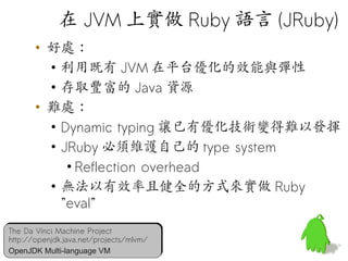 在 JVM 上實做 Ruby 語言 (JRuby)
       • 好處：
         • 利用既有 JVM 在平台優化的效能與彈性
         • 存取豐富的 Java 資源
       • 難處：
         • Dynamic typing 讓已有優化技術變得難以發揮
         • JRuby 必須維護自己的 type system
            • Reflection overhead
         • 無法以有效率且健全的方式來實做 Ruby
           ”eval”
The Da Vinci Machine Project
The Da Vinci Machine Project
http://openjdk.java.net/projects/mlvm/
http://openjdk.java.net/projects/mlvm/   46
OpenJDK Multi-language VM
OpenJDK Multi-language VM
 