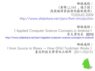 姊妹議程：
                                   〈身騎 LLVM , 過三關：
                               淺談編譯器技術的嶄新應用〉
                                              TOSSUG 2009
            http://www.slideshare.net/jserv/llvm-introduction

                                           姊妹議程：
     〈 Applied Computer Science Concepts in Android 〉
                                    台大資訊系 2010
http://www.slideshare.net/jserv/applied-computer-science-concepts-in-android


                                           姊妹議程：
〈 from Source to Binary -- How GNU Toolchain Works 〉
                  臺北科技大學資訊工程所 2011/03/31
 