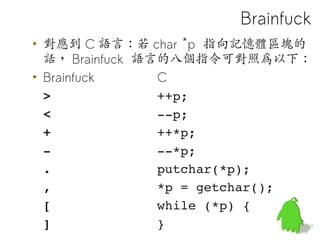 Brainfuck
• 對應到 C 語言：若 char *p 指向記憶體區塊的
  話， Brainfuck 語言的八個指令可對照為以下：
• Brainfuck      C
  >              ++p;
  <              ­­p;
  +              ++*p;
  ­              ­­*p;
  .              putchar(*p);
  ,              *p = getchar();
  [              while (*p) {
  ]              }               52
 