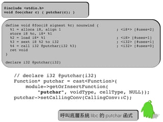 #include <stdio.h>
#include <stdio.h>
void foo(char c) { putchar(c); }
void foo(char c) { putchar(c); }


define void @foo(i8 signext %c) nounwind {
define void @foo(i8 signext %c) nounwind {
  %1 = alloca i8, align 1                         ; <i8*> [#uses=2]
  %1 = alloca i8, align 1                         ; <i8*> [#uses=2]
  store i8 %c, i8* %1
  store i8 %c, i8* %1
  %2 = load i8* %1                                ; <i8> [#uses=1]
  %2 = load i8* %1                                ; <i8> [#uses=1]
  %3 = sext i8 %2 to i32                          ; <i32> [#uses=1]
  %3 = sext i8 %2 to i32                          ; <i32> [#uses=1]
  %4 = call i32 @putchar(i32 %3)                  ; <i32> [#uses=0]
  %4 = call i32 @putchar(i32 %3)                  ; <i32> [#uses=0]
  ret void
  ret void
}
}

declare i32 @putchar(i32)
declare i32 @putchar(i32)


   // declare i32 @putchar(i32)
   Function* putchar = cast<Function>(
       module­>getOrInsertFunction(
           "putchar", voidType, cellType, NULL));
   putchar­>setCallingConv(CallingConv::C);


                                                                 54
                         呼叫底層系統 libc 的 putchar 函式
 