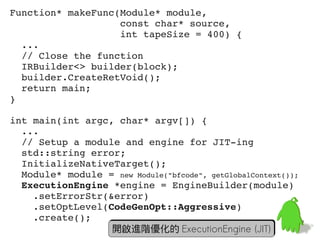 Function* makeFunc(Module* module,
                   const char* source,
                   int tapeSize = 400) {
  ...
  // Close the function
  IRBuilder<> builder(block);
  builder.CreateRetVoid();
  return main;
}

int main(int argc, char* argv[]) {
  ...
  // Setup a module and engine for JIT­ing
  std::string error;
  InitializeNativeTarget();
  Module* module = new Module("bfcode", getGlobalContext());
  ExecutionEngine *engine = EngineBuilder(module)
    .setErrorStr(&error)
    .setOptLevel(CodeGenOpt::Aggressive)
    .create();                                              59
                  開啟進階優化的 ExecutionEngine (JIT)
 