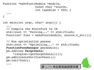 Function *makeFunc(Module *module,
                   const char *source,
                   int tapeSize = 400) {
  ...
}

int main(int argc, char* argv[]) {
  ...
  // Compile the Brainfuck to IR
  std::cout << "Parsing..." << std::flush;
  Function* func = makeFunc(module, source.c_str());

  // Run optimization passes
  std::cout << "Optimizing..." << std::flush;
  FunctionPassManager pm(module);
  pm.add(new TargetData(
      *(engine­>getTargetData())));
  pm.add(createVerifierPass());
  pm.run(*func);
  ...                                            60
                       讓 LLVM 串起整個編譯器架構
 