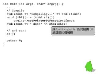 int main(int argc, char* argv[]) {
  ...
  // Compile
  std::cout << "Compiling..." << std::flush;
  void (*bf)() = (void (*)())
      engine­>getPointerToFunction(func);
  std::cout << " done" << std::endl;
 
  // and run!               讓 function pointer 指向經由 JIT
  bf();                     編譯過的機械碼

  return 0;
}




                                                     61
 