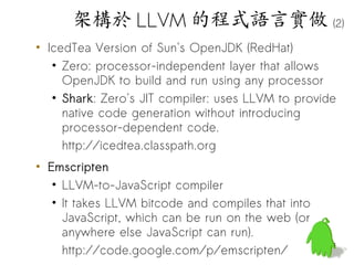架構於 LLVM 的程式語言實做 (2)
• IcedTea Version of Sun's OpenJDK (RedHat)
   • Zero: processor-independent layer that allows
     OpenJDK to build and run using any processor
   • Shark: Zero's JIT compiler: uses LLVM to provide
     native code generation without introducing
     processor-dependent code.
     http://icedtea.classpath.org
• Emscripten
   • LLVM-to-JavaScript compiler
   • It takes LLVM bitcode and compiles that into
     JavaScript, which can be run on the web (or
     anywhere else JavaScript can run).
     http://code.google.com/p/emscripten/
                                                    63
 