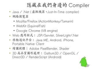 隱藏在我們身邊的 Compiler
• Java / .Net ( 虛擬機器 +Just-In-Time compiler)
• 網路瀏覽器
   • Mozilla/Firefox (ActionMonkey/Tamarin)
   • WebKit (SquirrelFish)
   • Google Chrome (V8 engine)
• Web 應用程式： JSP/Servlet, SilverLight/.Net
• 移動通訊平台： Java ME, Android, iPhone,
  Portable Native Client
• 繪圖軟體： Adobe PixelBender, Shader
• 3D 高品質圖形處理： Gallium3D / OpenGL /
  Direct3D / RenderScript (Android)
 