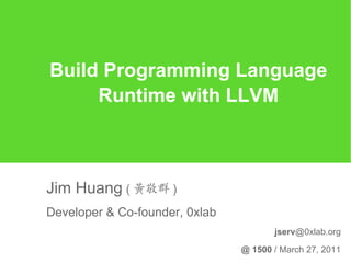 Build Programming Language
     Runtime with LLVM



Jim Huang ( 黃敬群 )
Developer & Co-founder, 0xlab
                                       jserv@0xlab.org

                                @ 1500 / March 27, 2011
 