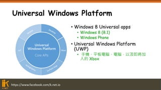 https://www.facebook.com/k.net.io
Universal Windows Platform
• Windows 8 Universal apps
• Windows 8 (8.1)
• Windows Phone
• Universal Windows Platform
(UWP)
• 手機、平板電腦、電腦，以及即將加
入的 Xbox
XboxIoT
Universal
Windows Platform
Core APIs
 