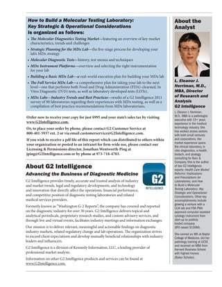 How to Build a Molecular Testing Laboratory:                                               About the
 Key Strategic & Operational Considerations                                                 Analyst
 is organized as follows:
 •	 The Molecular Diagnostics Testing Market—featuring an overview of key market 	
 	 characteristics, trends and challenges
 •	 Strategic Planning for the MDx Lab—the five-stage process for developing your 	
 	 lab’s MDx strategy
 •	 Molecular Diagnostic Tests—history, test menus and techniques
 •	 MDx Instrument Platforms—overview and selecting the right instrumentation
 	 for your lab
 •	 Building a Basic MDx Lab—a real-world execution plan for building your MDx lab
 •	 The Full Service MDx Lab—a comprehensive plan for taking your lab to the next 	         L. Eleanor J.
 	 level—one that performs both Food and Drug Administration (FDA)-clearned, In 	           Herriman, M.D.,
 	 Vitro Diagnostic (IVD) tests, as well as laboratory developed tests (LDTs).              MBA, Director
 •	 MDx Labs—Industry Trends and Best Practices—results of a G2 Intelligence 2011 	         of Research and
 	 survey of 90 laboratories regarding their experiences with MDx testing, as well as a 	   Analysis
 	 compilation of best practice recommendations from MDx laboratorians.                     G2 Intelligence
                                                                                            L. Eleanor J. Herriman,
Order now to receive your copy for just $995 and your state’s sales tax by visiting         M.D., MBA is a pathologist
                                                                                            executive with 15+ years
www.G2Intelligence.com.                                                                     experience in the medical
Or, to place your order by phone, please contact G2 Customer Service at                     technology industry. She
                                                                                            has worked across sectors
800-401-5937 ext. 2 or via email customerservice@G2Intelligence.com.                        with both small ventures
If you wish to receive a pdf file of this report which can distributed to others within     and corporations. Her
                                                                                            market experience spans
your organization or posted to an intranet for firm-wide use, please contact our
                                                                                            the clinical laboratory, in
Licensing & Permissions director, Jonathan Wentworth-Ping at                                vitro diagnostics, e-health,
jping@G2Intelligence.com or by phone at 973-718-4703.                                       biotech, and strategy
                                                                                            consulting for Bain &
                                                                                            Company. She is the author
About G2 Intelligence                                                                       of two G2 Intelligence
                                                                                            reports: Health Care Market
Advancing the Business of Diagnostic Medicine                                               Reforms: Implications
                                                                                            and Prescriptions for
G2 Intelligence provides timely, accurate and trusted analysis of industry                  Laboratories; and How
and market trends, legal and regulatory developments, and technology                        to Build a Molecular
and innovation that directly affect the operations, financial performance,                  Testing Laboratory: Key
                                                                                            Strategic and Operational
and competitive position of diagnostic testing laboratories and related                     Considerations. Other key
medical services providers.                                                                 accomplishments include
                                                                                            growing a venture with a
Formerly known as “Washington G-2 Reports”, the company has covered and reported            CLIA lab and FDA PMA
on the diagnostic industry for over 30 years. G2 Intelligence delivers topical and          approved computer-assisted
analytical periodicals, proprietary research studies, and custom advisory services, and     cytology instrument from
through live and virtual events, facilitates industry meetings and information exchanges.   start-up to publicly
                                                                                            traded company
Our mission is to deliver relevant, meaningful and actionable findings on diagnostic        (IPO raised $100M).
industry markets, related regulatory change and lab operations. The organization strives
                                                                                            She earned an MD at Baylor
to exceed client expectations and develop mutually beneficial relationships with industry   College of Medicine, did her
leaders and influencers.                                                                    pathology training at UCSF,
                                                                                            and received an MBA from
G2 Intelligence is a division of Kennedy Information, LLC, a leading provider of            Harvard Business School
professional market analysis.                                                               with highest honors
Information on other G2 Intelligence products and services can be found at                  (Baker Scholar).
www.G2Intelligence.com.
 