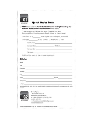 Quick Order Form
o YES! Please send me How to Build a Molecular Testing Laboratory: Key
    Strategic & Operational Considerations for just $995.

	   r Ship via UPS ($10) r 2-day UPS ($20) r Next-day UPS ($55)
    (Continental US and Hawaii orders only. Outside US, call for shipping rates.)

	    o My check for $___________, made payable to G2 Intelligence, is enclosed.

	    o Charge $____________ to my:                     o VISA       o MasterCard            o AmEx

		               Card Number _______________________________________________________

		               Expiration Date ____________________________ CCV Code __________________

		               Name on Card _______________________________________________________

		               Signature __________________________________________________________

	    o Bill me (Your report will ship on receipt of payment.)

Ship to:
Name ________________________________________________________________________

Title __________________________________________________________________________

Company _____________________________________________________________________

Address ______________________________________________________________________

City __________________________________________________________________________

State ______________________________________________ Zip +4 _____________________

Telephone ____________________________________________________________________

e-mail ________________________________________________________________________
By providing your mail, phone, and e-mail address, you agree to receive communications from G2 Intelligence via mail, phone,
and email.



                         G2 Intelligence
                         1 Phoenix Mill Lane, Fl. 3
                         Peterborough, NH 03458 USA
                         Tel: 1-800-401-5937 • 973-718-4700
                         Fax: 603-924-4034
                         email: customerservice@G2Intelligence.com
                         www.G2Intelligence.com


Payment for orders shipped to WA, MD, NY, and NJ must include state and local sales tax.
 
