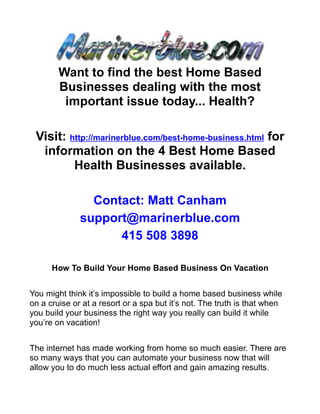Want to find the best Home Based
        Businesses dealing with the most
         important issue today... Health?

 Visit: http://marinerblue.com/best-home-business.html for
  information on the 4 Best Home Based
         Health Businesses available.

                Contact: Matt Canham
              support@marinerblue.com
                    415 508 3898

      How To Build Your Home Based Business On Vacation


You might think it’s impossible to build a home based business while
on a cruise or at a resort or a spa but it’s not. The truth is that when
you build your business the right way you really can build it while
you’re on vacation!


The internet has made working from home so much easier. There are
so many ways that you can automate your business now that will
allow you to do much less actual effort and gain amazing results.
 