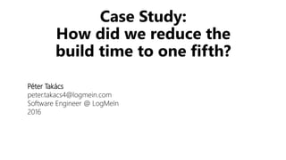 Case Study:
How did we reduce the
build time to one fifth?
Péter Takács
peter.takacs4@logmein.com
Software Engineer @ LogMeIn
2016
 