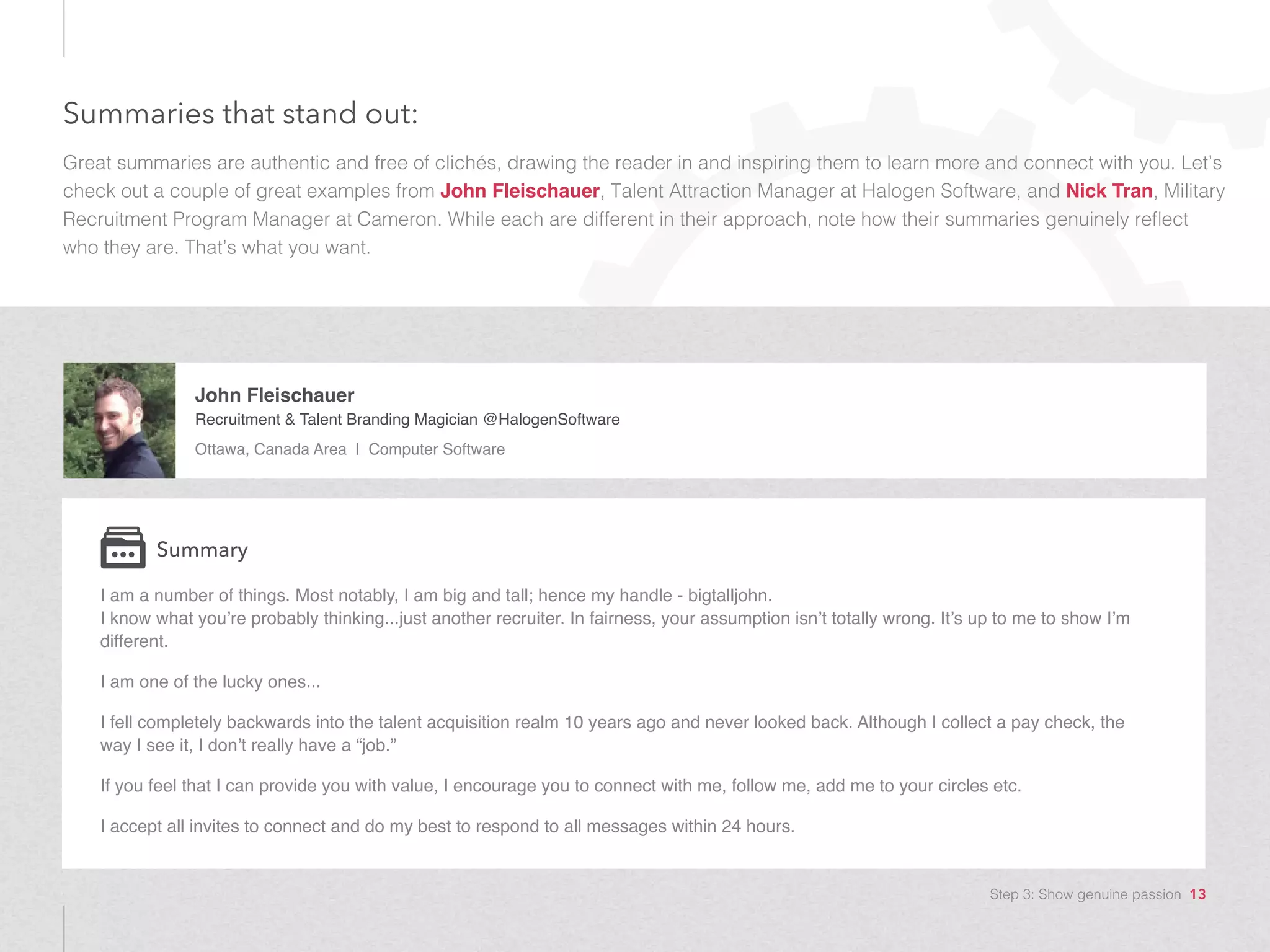 Summaries that stand out:
Great summaries are authentic and free of clichés, drawing the reader in and inspiring them to learn more and connect with you. Let’s
check out a couple of great examples from John Fleischauer, Talent Attraction Manager at Halogen Software, and Nick Tran, Military
Recruitment Program Manager at Cameron. While each are different in their approach, note how their summaries genuinely reflect
who they are. That’s what you want.
John Fleischauer
Recruitment & Talent Branding Magician @HalogenSoftware
Ottawa, Canada Area | Computer Software
I am a number of things. Most notably, I am big and tall; hence my handle - bigtalljohn.
I know what you’re probably thinking...just another recruiter. In fairness, your assumption isn’t totally wrong. It’s up to me to show I’m
different.
I am one of the lucky ones...
I fell completely backwards into the talent acquisition realm 10 years ago and never looked back. Although I collect a pay check, the
way I see it, I don’t really have a “job.”
If you feel that I can provide you with value, I encourage you to connect with me, follow me, add me to your circles etc.
I accept all invites to connect and do my best to respond to all messages within 24 hours.
Summary
Step 3: Show genuine passion 13
 