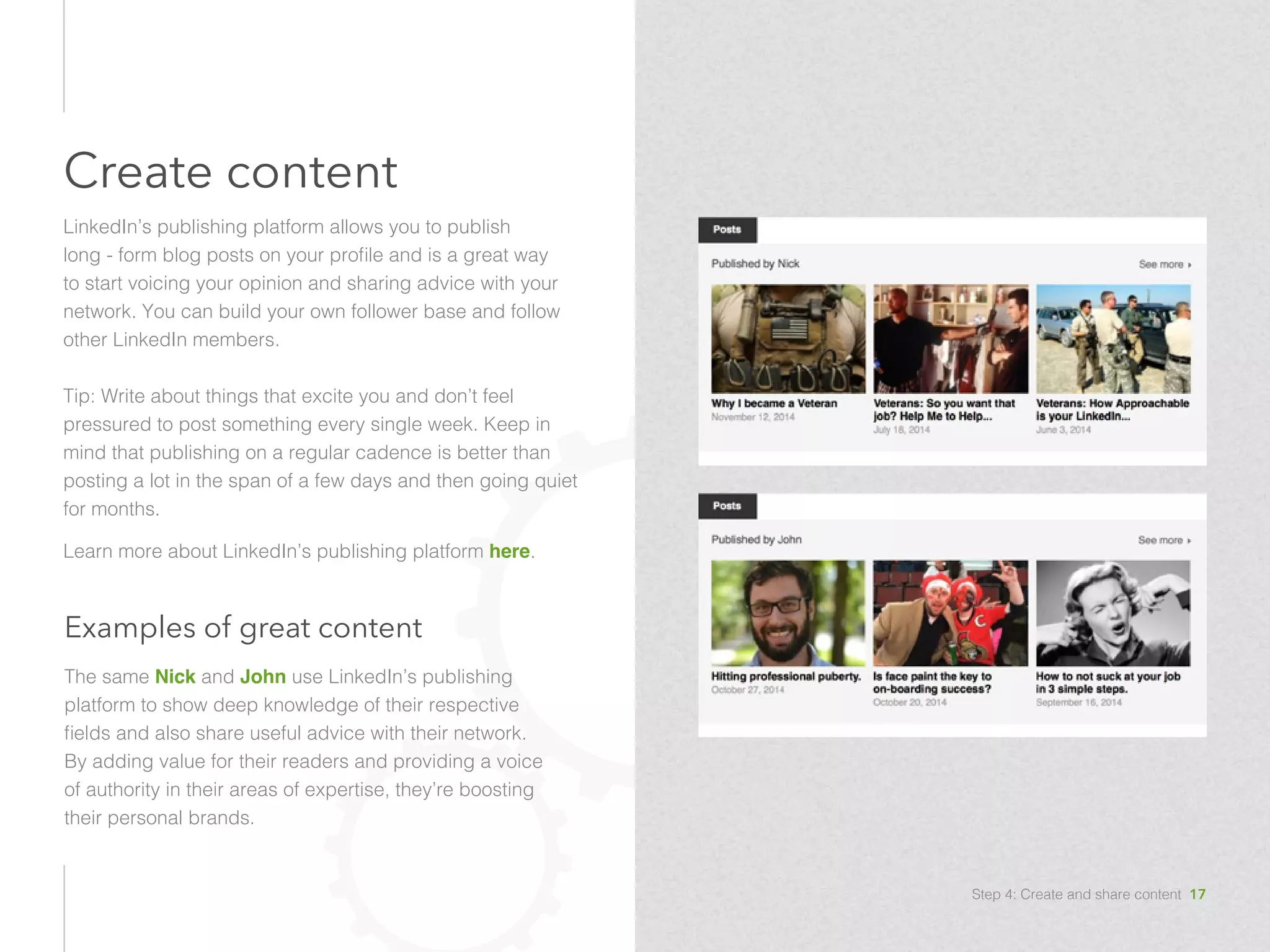 Examples of great content
The same Nick and John use LinkedIn’s publishing
platform to show deep knowledge of their respective
fields and also share useful advice with their network.
By adding value for their readers and providing a voice
of authority in their areas of expertise, they’re boosting
their personal brands. 
Create content
LinkedIn’s publishing platform allows you to publish
long - form blog posts on your profile and is a great way
to start voicing your opinion and sharing advice with your
network. You can build your own follower base and follow
other LinkedIn members.
Tip: Write about things that excite you and don’t feel
pressured to post something every single week. Keep in
mind that publishing on a regular cadence is better than
posting a lot in the span of a few days and then going quiet
for months.
Learn more about LinkedIn’s publishing platform here.
Step 4: Create and share content 17
 