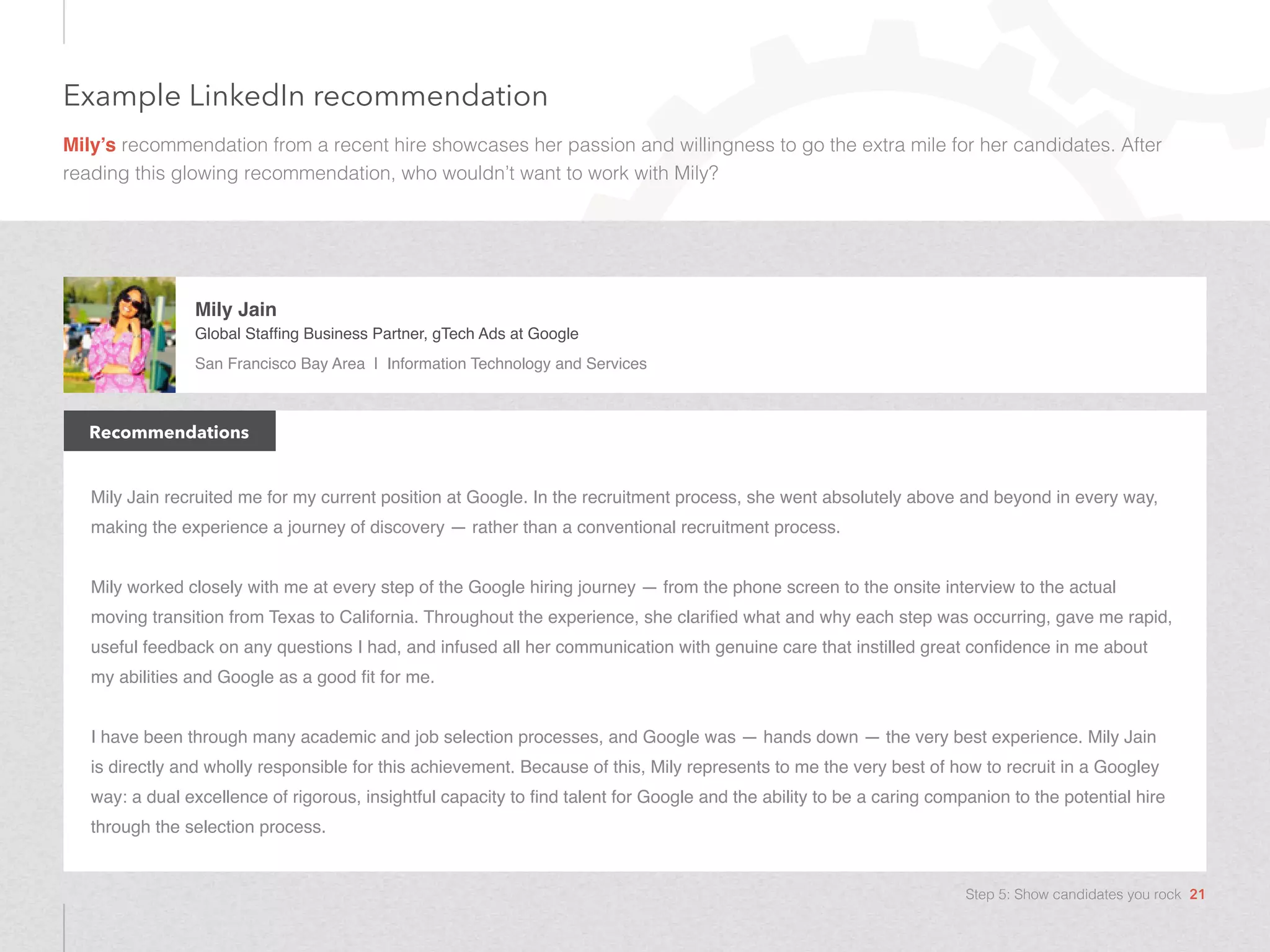 Example LinkedIn recommendation
Mily’s recommendation from a recent hire showcases her passion and willingness to go the extra mile for her candidates. After
reading this glowing recommendation, who wouldn’t want to work with Mily?
Mily Jain recruited me for my current position at Google. In the recruitment process, she went absolutely above and beyond in every way,
making the experience a journey of discovery — rather than a conventional recruitment process.
Mily worked closely with me at every step of the Google hiring journey — from the phone screen to the onsite interview to the actual
moving transition from Texas to California. Throughout the experience, she clarified what and why each step was occurring, gave me rapid,
useful feedback on any questions I had, and infused all her communication with genuine care that instilled great confidence in me about
my abilities and Google as a good fit for me.
I have been through many academic and job selection processes, and Google was — hands down — the very best experience. Mily Jain
is directly and wholly responsible for this achievement. Because of this, Mily represents to me the very best of how to recruit in a Googley
way: a dual excellence of rigorous, insightful capacity to find talent for Google and the ability to be a caring companion to the potential hire
through the selection process.
Recommendations
Mily Jain
Global Staffing Business Partner, gTech Ads at Google
San Francisco Bay Area | Information Technology and Services
Step 5: Show candidates you rock 21
 