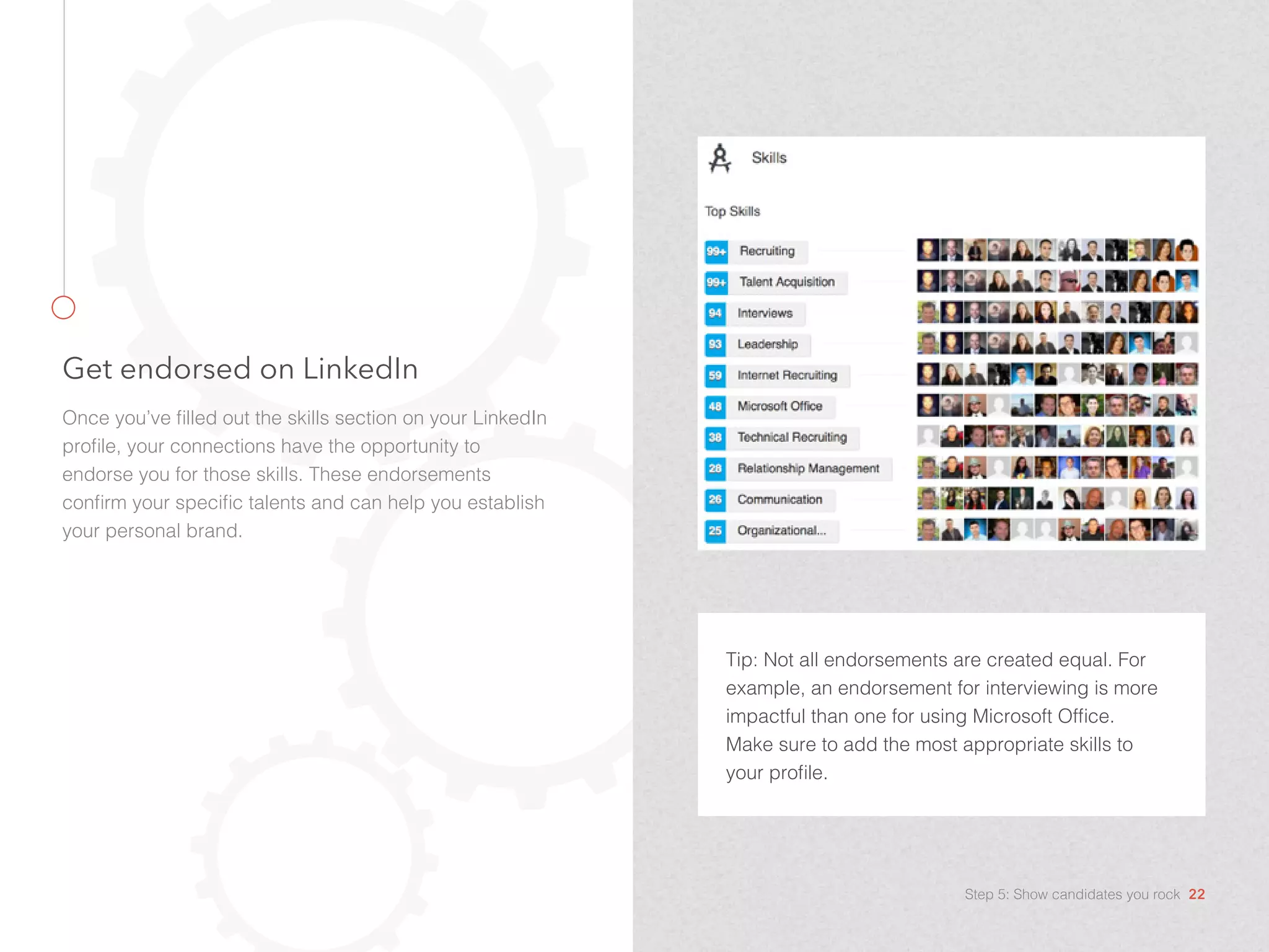 Get endorsed on LinkedIn
Once you’ve filled out the skills section on your LinkedIn
profile, your connections have the opportunity to
endorse you for those skills. These endorsements
confirm your specific talents and can help you establish
your personal brand.
Tip: Not all endorsements are created equal. For
example, an endorsement for interviewing is more
impactful than one for using Microsoft Office.
Make sure to add the most appropriate skills to
your profile.
Step 5: Show candidates you rock 22
 