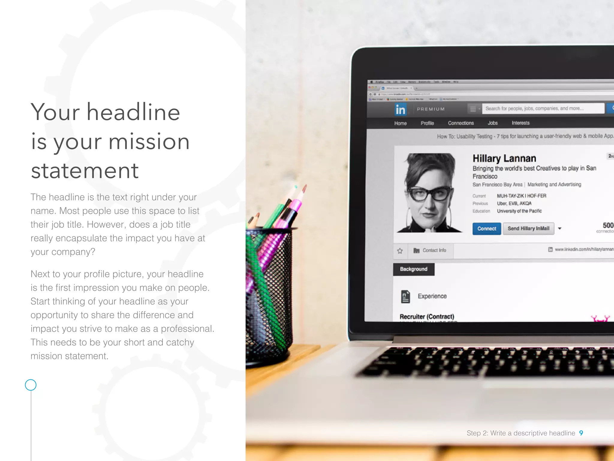 Your headline
is your mission
statement
The headline is the text right under your
name. Most people use this space to list
their job title. However, does a job title
really encapsulate the impact you have at
your company?
Next to your profile picture, your headline
is the first impression you make on people.
Start thinking of your headline as your
opportunity to share the difference and
impact you strive to make as a professional.
This needs to be your short and catchy
mission statement.  
Step 2: Write a descriptive headline 9
 