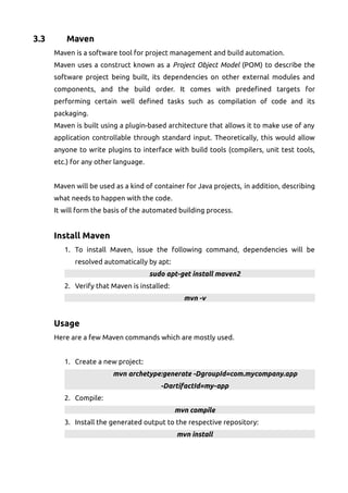 3.3 Maven
Maven is a software tool for project management and build automation.
Maven uses a construct known as a Project Object Model (POM) to describe the
software project being built, its dependencies on other external modules and
components, and the build order. It comes with predefined targets for
performing certain well defined tasks such as compilation of code and its
packaging.
Maven is built using a plugin-based architecture that allows it to make use of any
application controllable through standard input. Theoretically, this would allow
anyone to write plugins to interface with build tools (compilers, unit test tools,
etc.) for any other language.
Maven will be used as a kind of container for Java projects, in addition, describing
what needs to happen with the code.
It will form the basis of the automated building process.
Install Maven
1. To install Maven, issue the following command, dependencies will be
resolved automatically by apt:
sudo apt-get install maven2
2. Verify that Maven is installed:
mvn -v
Usage
Here are a few Maven commands which are mostly used.
1. Create a new project:
mvn archetype:generate -DgroupId=com.mycompany.app
-DartifactId=my-app
2. Compile:
mvn compile
3. Install the generated output to the respective repository:
mvn install
 
