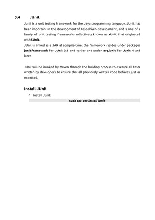 3.4 JUnit
Junit is a unit testing framework for the Java programming language. JUnit has
been important in the development of test-driven development, and is one of a
family of unit testing frameworks collectively known as xUnit that originated
with SUnit.
JUnit is linked as a JAR at compile-time; the framework resides under packages
junit.framework for JUnit 3.8 and earlier and under org.junit for JUnit 4 and
later.
JUnit will be invoked by Maven through the building process to execute all tests
written by developers to ensure that all previously written code behaves just as
expected.
Install JUnit
1. Install JUnit:
sudo apt-get install junit
 