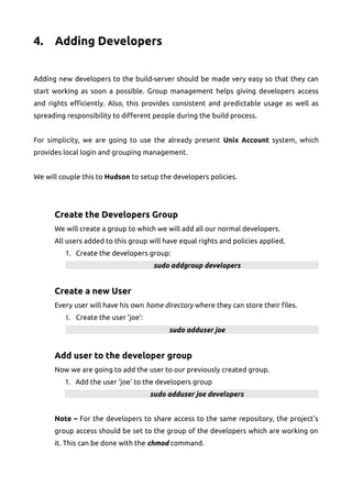 4. Adding Developers
Adding new developers to the build-server should be made very easy so that they can
start working as soon a possible. Group management helps giving developers access
and rights efficiently. Also, this provides consistent and predictable usage as well as
spreading responsibility to different people during the build process.
For simplicity, we are going to use the already present Unix Account system, which
provides local login and grouping management.
We will couple this to Hudson to setup the developers policies.
Create the Developers Group
We will create a group to which we will add all our normal developers.
All users added to this group will have equal rights and policies applied.
1. Create the developers group:
sudo addgroup developers
Create a new User
Every user will have his own home directory where they can store their files.
1. Create the user 'joe':
sudo adduser joe
Add user to the developer group
Now we are going to add the user to our previously created group.
1. Add the user 'joe' to the developers group
sudo adduser joe developers
Note – For the developers to share access to the same repository, the project's
group access should be set to the group of the developers which are working on
it. This can be done with the chmod command.
 